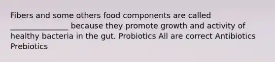 Fibers and some others food components are called _______________ because they promote growth and activity of healthy bacteria in the gut. Probiotics All are correct Antibiotics Prebiotics