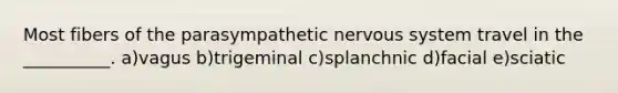 Most fibers of the parasympathetic <a href='https://www.questionai.com/knowledge/kThdVqrsqy-nervous-system' class='anchor-knowledge'>nervous system</a> travel in the __________. a)vagus b)trigeminal c)splanchnic d)facial e)sciatic