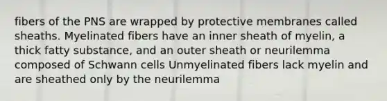 fibers of the PNS are wrapped by protective membranes called sheaths. Myelinated fibers have an inner sheath of myelin, a thick fatty substance, and an outer sheath or neurilemma composed of Schwann cells Unmyelinated fibers lack myelin and are sheathed only by the neurilemma