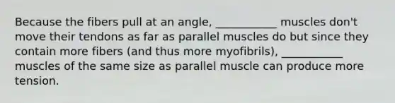 Because the fibers pull at an angle, ___________ muscles don't move their tendons as far as parallel muscles do but since they contain more fibers (and thus more myofibrils), ___________ muscles of the same size as parallel muscle can produce more tension.