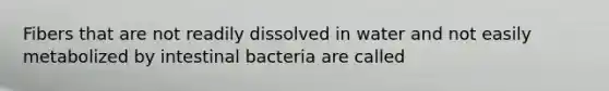 Fibers that are not readily dissolved in water and not easily metabolized by intestinal bacteria are called