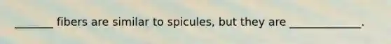 _______ fibers are similar to spicules, but they are _____________.