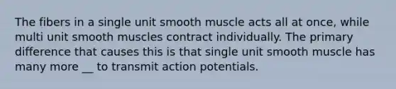 The fibers in a single unit smooth muscle acts all at once, while multi unit smooth muscles contract individually. The primary difference that causes this is that single unit smooth muscle has many more __ to transmit action potentials.