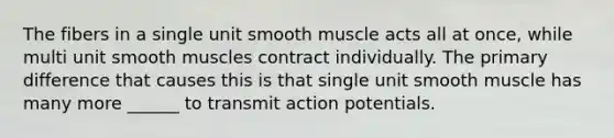 The fibers in a single unit smooth muscle acts all at once, while multi unit smooth muscles contract individually. The primary difference that causes this is that single unit smooth muscle has many more ______ to transmit action potentials.