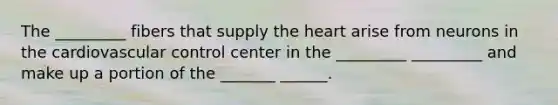 The _________ fibers that supply the heart arise from neurons in the cardiovascular control center in the _________ _________ and make up a portion of the _______ ______.