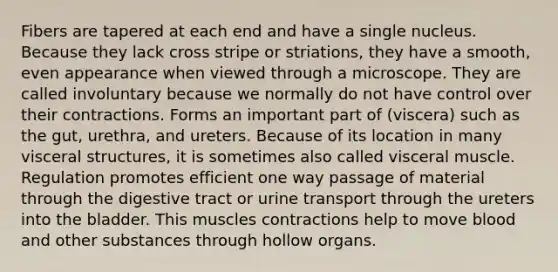 Fibers are tapered at each end and have a single nucleus. Because they lack cross stripe or striations, they have a smooth, even appearance when viewed through a microscope. They are called involuntary because we normally do not have control over their contractions. Forms an important part of (viscera) such as the gut, urethra, and ureters. Because of its location in many visceral structures, it is sometimes also called visceral muscle. Regulation promotes efficient one way passage of material through the digestive tract or urine transport through the ureters into the bladder. This muscles contractions help to move blood and other substances through hollow organs.