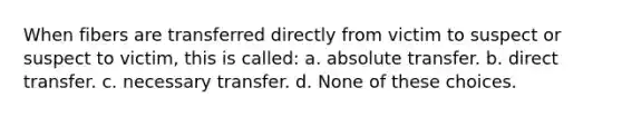 When fibers are transferred directly from victim to suspect or suspect to victim, this is called: a. absolute transfer. b. direct transfer. c. necessary transfer. d. None of these choices.