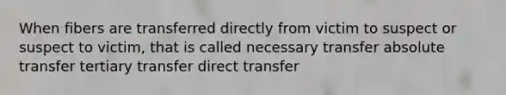 When fibers are transferred directly from victim to suspect or suspect to victim, that is called necessary transfer absolute transfer tertiary transfer direct transfer