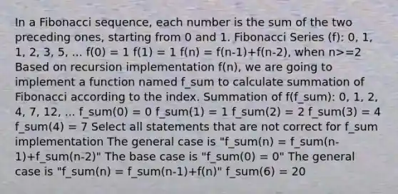 In a Fibonacci sequence, each number is the sum of the two preceding ones, starting from 0 and 1. Fibonacci Series (f): 0, 1, 1, 2, 3, 5, ... f(0) = 1 f(1) = 1 f(n) = f(n-1)+f(n-2), when n>=2 Based on recursion implementation f(n), we are going to implement a function named f_sum to calculate summation of Fibonacci according to the index. Summation of f(f_sum): 0, 1, 2, 4, 7, 12, ... f_sum(0) = 0 f_sum(1) = 1 f_sum(2) = 2 f_sum(3) = 4 f_sum(4) = 7 Select all statements that are not correct for f_sum implementation The general case is "f_sum(n) = f_sum(n-1)+f_sum(n-2)" The base case is "f_sum(0) = 0" The general case is "f_sum(n) = f_sum(n-1)+f(n)" f_sum(6) = 20