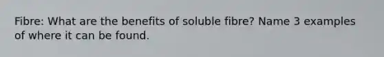 Fibre: What are the benefits of soluble fibre? Name 3 examples of where it can be found.