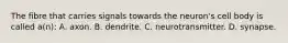 The fibre that carries signals towards the neuron's cell body is called a(n): A. axon. B. dendrite. C. neurotransmitter. D. synapse.