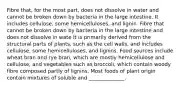 Fibre that, for the most part, does not dissolve in water and cannot be broken down by bacteria in the large intestine. It includes cellulose, some hemicelluloses, and lignin. Fibre that cannot be broken down by bacteria in the large intestine and does not dissolve in wate It is primarily derived from the structural parts of plants, such as the cell walls, and includes cellulose, some hemicelluloses, and lignins. Food sources include wheat bran and rye bran, which are mostly hemicellulose and cellulose, and vegetables such as broccoli, which contain woody fibre composed partly of lignins. Most foods of plant origin contain mixtures of soluble and ______________.