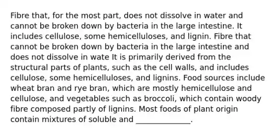 Fibre that, for the most part, does not dissolve in water and cannot be broken down by bacteria in the large intestine. It includes cellulose, some hemicelluloses, and lignin. Fibre that cannot be broken down by bacteria in the large intestine and does not dissolve in wate It is primarily derived from the structural parts of plants, such as the cell walls, and includes cellulose, some hemicelluloses, and lignins. Food sources include wheat bran and rye bran, which are mostly hemicellulose and cellulose, and vegetables such as broccoli, which contain woody fibre composed partly of lignins. Most foods of plant origin contain mixtures of soluble and ______________.