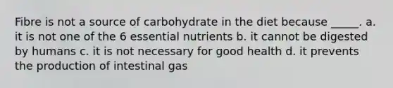 Fibre is not a source of carbohydrate in the diet because _____. a. it is not one of the 6 essential nutrients b. it cannot be digested by humans c. it is not necessary for good health d. it prevents the production of intestinal gas