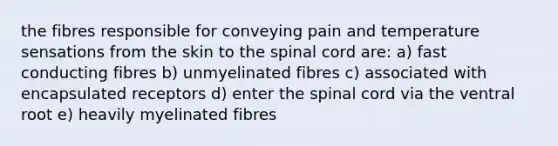 the fibres responsible for conveying pain and temperature sensations from the skin to the spinal cord are: a) fast conducting fibres b) unmyelinated fibres c) associated with encapsulated receptors d) enter the spinal cord via the ventral root e) heavily myelinated fibres