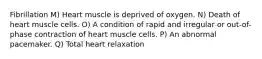 Fibrillation M) Heart muscle is deprived of oxygen. N) Death of heart muscle cells. O) A condition of rapid and irregular or out-of-phase contraction of heart muscle cells. P) An abnormal pacemaker. Q) Total heart relaxation