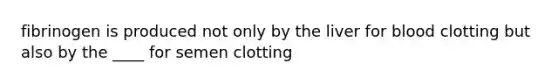 fibrinogen is produced not only by the liver for blood clotting but also by the ____ for semen clotting