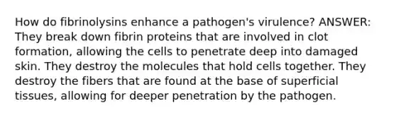 How do fibrinolysins enhance a pathogen's virulence? ANSWER: They break down fibrin proteins that are involved in clot formation, allowing the cells to penetrate deep into damaged skin. They destroy the molecules that hold cells together. They destroy the fibers that are found at the base of superficial tissues, allowing for deeper penetration by the pathogen.