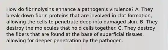 How do fibrinolysins enhance a pathogen's virulence? A. They break down fibrin proteins that are involved in clot formation, allowing the cells to penetrate deep into damaged skin. B. They destroy the molecules that hold cells together. C. They destroy the fibers that are found at the base of superficial tissues, allowing for deeper penetration by the pathogen.