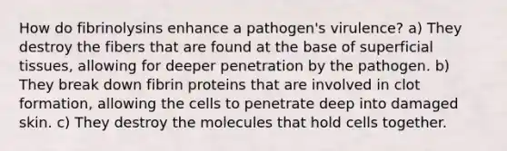 How do fibrinolysins enhance a pathogen's virulence? a) They destroy the fibers that are found at the base of superficial tissues, allowing for deeper penetration by the pathogen. b) They break down fibrin proteins that are involved in clot formation, allowing the cells to penetrate deep into damaged skin. c) They destroy the molecules that hold cells together.