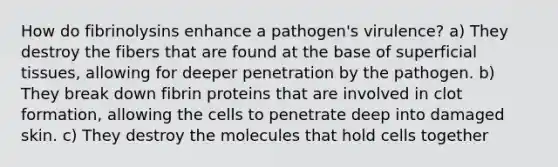 How do fibrinolysins enhance a pathogen's virulence? a) They destroy the fibers that are found at the base of superficial tissues, allowing for deeper penetration by the pathogen. b) They break down fibrin proteins that are involved in clot formation, allowing the cells to penetrate deep into damaged skin. c) They destroy the molecules that hold cells together