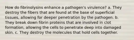 How do fibrinolysins enhance a pathogen's virulence? a. They destroy the fibers that are found at the base of superficial tissues, allowing for deeper penetration by the pathogen. b. They break down fibrin proteins that are involved in clot formation, allowing the cells to penetrate deep into damaged skin. c. They destroy the molecules that hold cells together.