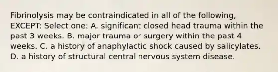 Fibrinolysis may be contraindicated in all of the following, EXCEPT: Select one: A. significant closed head trauma within the past 3 weeks. B. major trauma or surgery within the past 4 weeks. C. a history of anaphylactic shock caused by salicylates. D. a history of structural central nervous system disease.