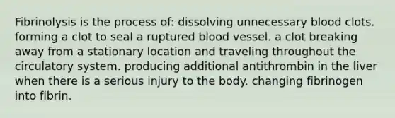 Fibrinolysis is the process of: dissolving unnecessary blood clots. forming a clot to seal a ruptured blood vessel. a clot breaking away from a stationary location and traveling throughout the circulatory system. producing additional antithrombin in the liver when there is a serious injury to the body. changing fibrinogen into fibrin.