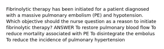 Fibrinolytic therapy has been initiated for a patient diagnosed with a massive pulmonary embolism (PE) and hypotension. Which objective should the nurse question as a reason to initiate fibrinolytic therapy? ANSWER To restore pulmonary blood flow To reduce mortality associated with PE To disintegrate the embolus To reduce the incidence of pulmonary hypertension