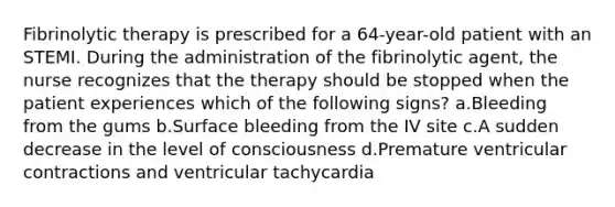 Fibrinolytic therapy is prescribed for a 64-year-old patient with an STEMI. During the administration of the fibrinolytic agent, the nurse recognizes that the therapy should be stopped when the patient experiences which of the following signs? a.Bleeding from the gums b.Surface bleeding from the IV site c.A sudden decrease in the level of consciousness d.Premature ventricular contractions and ventricular tachycardia