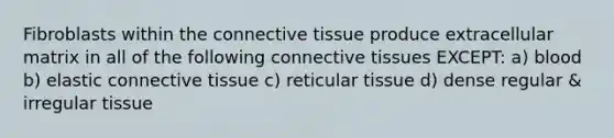 Fibroblasts within the connective tissue produce extracellular matrix in all of the following connective tissues EXCEPT: a) blood b) elastic connective tissue c) reticular tissue d) dense regular & irregular tissue