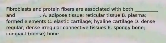 Fibroblasts and protein fibers are associated with both __________ and __________. A. adipose tissue; reticular tissue B. plasma; formed elements C. elastic cartilage; hyaline cartilage D. dense regular; dense irregular connective tissues E. spongy bone; compact (dense) bone