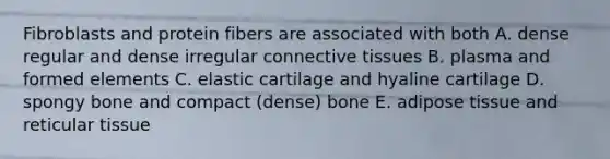 Fibroblasts and protein fibers are associated with both A. dense regular and dense irregular <a href='https://www.questionai.com/knowledge/kYDr0DHyc8-connective-tissue' class='anchor-knowledge'>connective tissue</a>s B. plasma and formed elements C. elastic cartilage and hyaline cartilage D. spongy bone and compact (dense) bone E. adipose tissue and reticular tissue