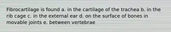 Fibrocartilage is found a. in the cartilage of the trachea b. in the rib cage c. in the external ear d. on the surface of bones in movable joints e. between vertebrae