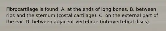 Fibrocartilage is found: A. at the ends of long bones. B. between ribs and the sternum (costal cartilage). C. on the external part of the ear. D. between adjacent vertebrae (intervertebral discs).