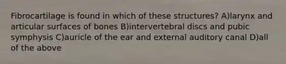 Fibrocartilage is found in which of these structures? A)larynx and articular surfaces of bones B)intervertebral discs and pubic symphysis C)auricle of the ear and external auditory canal D)all of the above