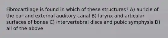 Fibrocartilage is found in which of these structures? A) auricle of the ear and external auditory canal B) larynx and articular surfaces of bones C) intervertebral discs and pubic symphysis D) all of the above