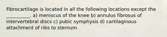 Fibrocartilage is located in all the following locations except the __________. a) meniscus of the knee b) annulus fibrosus of intervertebral discs c) pubic symphysis d) cartilaginous attachment of ribs to sternum