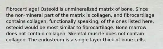 Fibrocartilage! Osteoid is unmineralized matrix of bone. Since the non-mineral part of the matrix is collagen, and fibrocartilage contains collagen, functionally speaking, of the ones listed here, osteoid would be most similar to fibrocartilage. Bone marrow does not contain collagen. Skeletal muscle does not contain collagen. The endosteum is a single layer thick of bone cells.