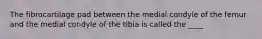 The fibrocartilage pad between the medial condyle of the femur and the medial condyle of the tibia is called the ____