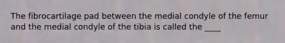 The fibrocartilage pad between the medial condyle of the femur and the medial condyle of the tibia is called the ____