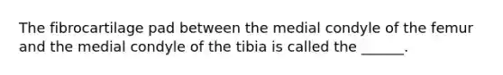 The fibrocartilage pad between the medial condyle of the femur and the medial condyle of the tibia is called the ______.