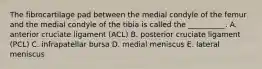 The fibrocartilage pad between the medial condyle of the femur and the medial condyle of the tibia is called the __________. A. anterior cruciate ligament (ACL) B. posterior cruciate ligament (PCL) C. infrapatellar bursa D. medial meniscus E. lateral meniscus