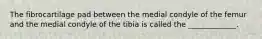The fibrocartilage pad between the medial condyle of the femur and the medial condyle of the tibia is called the _____________.