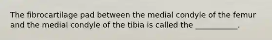 The fibrocartilage pad between the medial condyle of the femur and the medial condyle of the tibia is called the ___________.