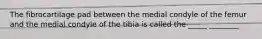 The fibrocartilage pad between the medial condyle of the femur and the medial condyle of the tibia is called the _____ ________