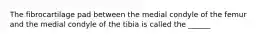 The fibrocartilage pad between the medial condyle of the femur and the medial condyle of the tibia is called the ______