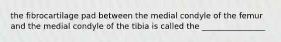 the fibrocartilage pad between the medial condyle of the femur and the medial condyle of the tibia is called the ________________