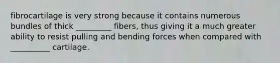 fibrocartilage is very strong because it contains numerous bundles of thick _________ fibers, thus giving it a much greater ability to resist pulling and bending forces when compared with __________ cartilage.