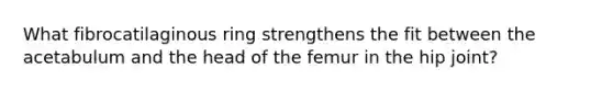 What fibrocatilaginous ring strengthens the fit between the acetabulum and the head of the femur in the hip joint?